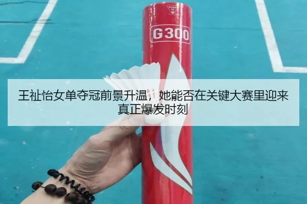 王祉怡女单夺冠前景升温，她能否在关键大赛里迎来真正爆发时刻